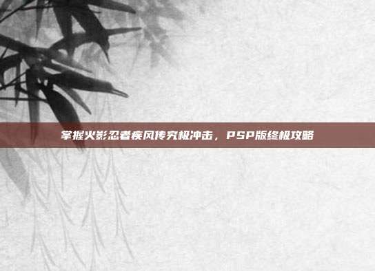 掌握火影忍者疾风传究极冲击,PSP版终极攻略