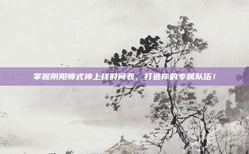掌握阴阳师式神上线时间表,打造你的专属队伍!