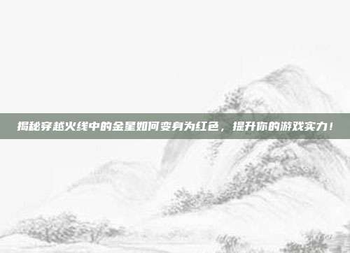 揭秘穿越火线中的金星如何变身为红色,提升你的游戏实力!