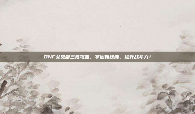 DNF女鬼剑三觉攻略,掌握新技能,提升战斗力!