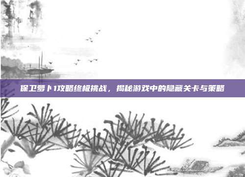 保卫萝卜1攻略终极挑战,揭秘游戏中的隐藏关卡与策略