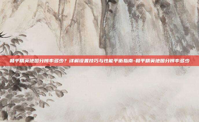 和平精英地图分辨率多少？详解设置技巧与性能平衡指南-和平精英地图分辨率多少