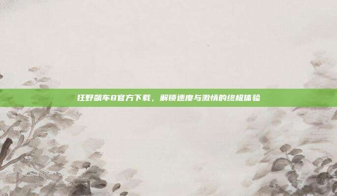 狂野飙车8官方下载,解锁速度与激情的终极体验