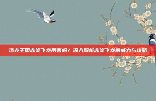 洛克王国赤炎飞龙厉害吗?深入解析赤炎飞龙的威力与攻略