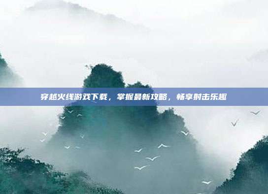 穿越火线游戏下载,掌握最新攻略,畅享射击乐趣