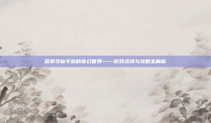探索寻仙手游的奇幻世界——游戏资讯与攻略全解析