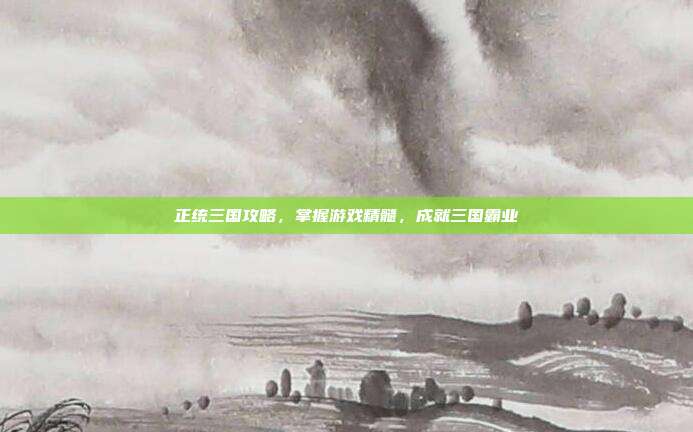 正统三国攻略,掌握游戏精髓,成就三国霸业