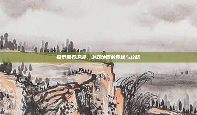 探索黑石深渊,游戏地图的奥秘与攻略