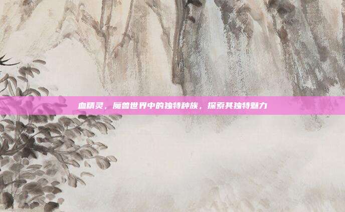 血精灵,魔兽世界中的独特种族,探索其独特魅力