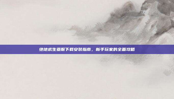 绝地求生亚服下载安装指南，新手玩家的全面攻略