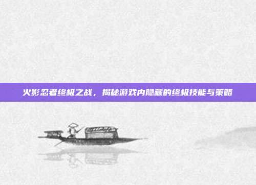 火影忍者终极之战,揭秘游戏内隐藏的终极技能与策略