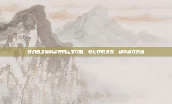 梦幻西游破解版无限仙玉攻略，轻松获取资源，畅享游戏乐趣