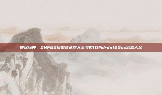 回忆经典,DNF65级史诗武器大全与时代印记-dnf65ss武器大全