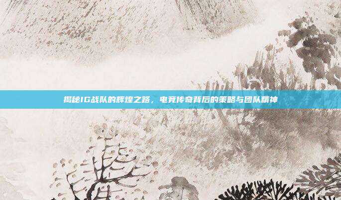 揭秘IG战队的辉煌之路,电竞传奇背后的策略与团队精神