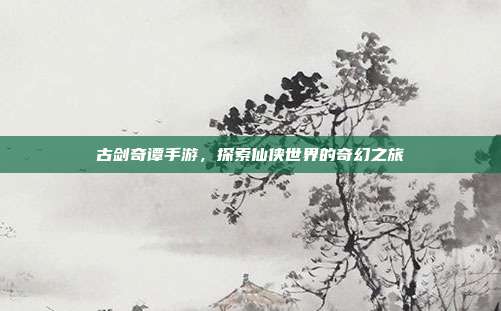 古剑奇谭手游,探索仙侠世界的奇幻之旅