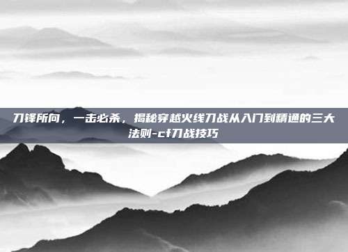 刀锋所向，一击必杀，揭秘穿越火线刀战从入门到精通的三大法则-cf刀战技巧