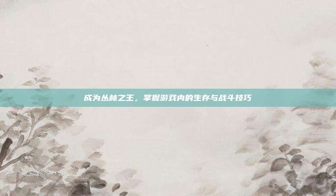成为丛林之王,掌握游戏内的生存与战斗技巧