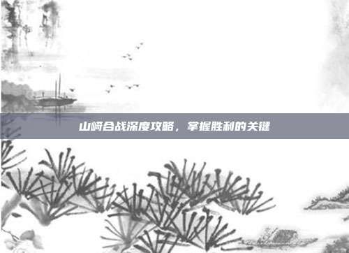 山崎合战深度攻略,掌握胜利的关键