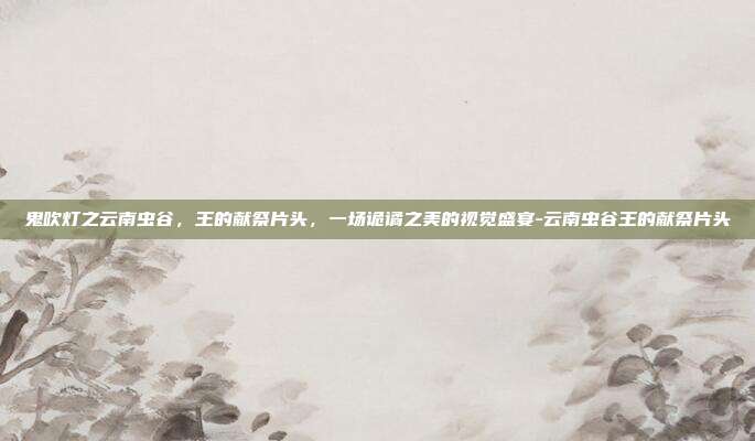 鬼吹灯之云南虫谷,王的献祭片头,一场诡谲之美的视觉盛宴-云南虫谷王的献祭片头