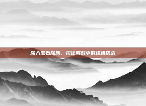 深入黑石深渊，揭秘游戏中的终极挑战