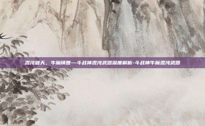混沌破天,牛魔镇世—斗战神混沌武器深度解析-斗战神牛魔混沌武器