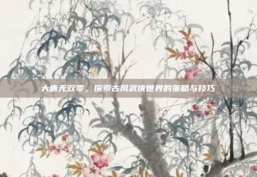 大唐无双零,探索古风武侠世界的策略与技巧