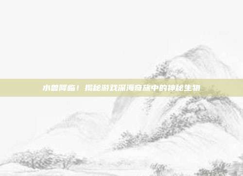 水兽降临!揭秘游戏深海奇旅中的神秘生物