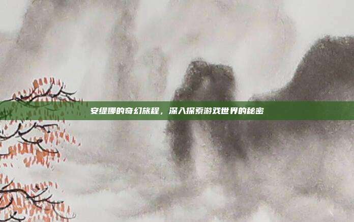 安缇娜的奇幻旅程,深入探索游戏世界的秘密