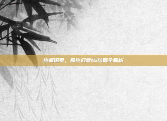 终极探索,最终幻想15结局全解析