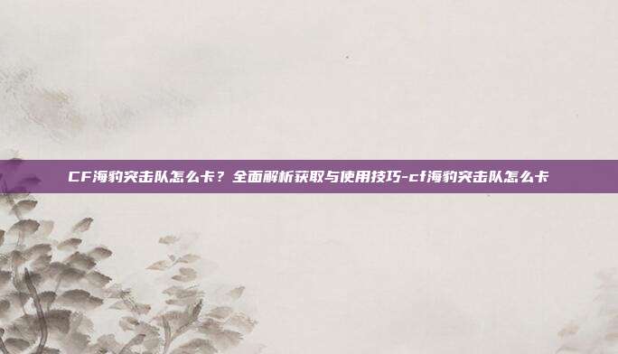 CF海豹突击队怎么卡？全面解析获取与使用技巧-cf海豹突击队怎么卡