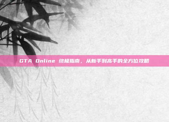 GTA Online 终极指南,从新手到高手的全方位攻略