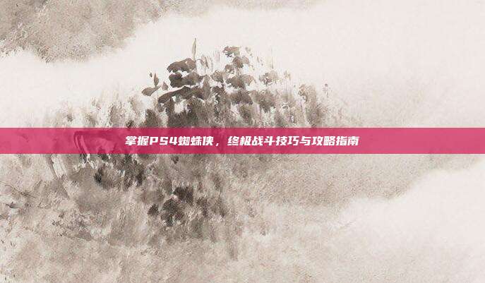 掌握PS4蜘蛛侠，终极战斗技巧与攻略指南