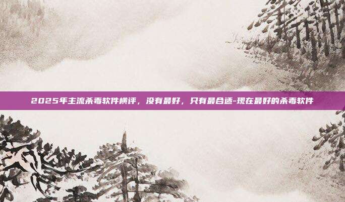 2025年主流杀毒软件横评，没有最好，只有最合适-现在最好的杀毒软件