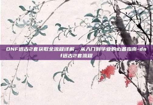 DNF远古2套获取全流程详解，从入门到毕业的必备指南-dnf远古2套流程