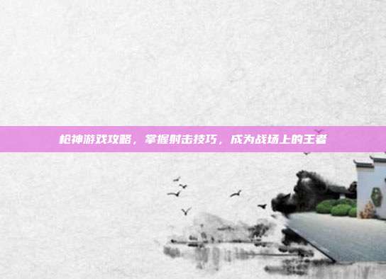 枪神游戏攻略,掌握射击技巧,成为战场上的王者