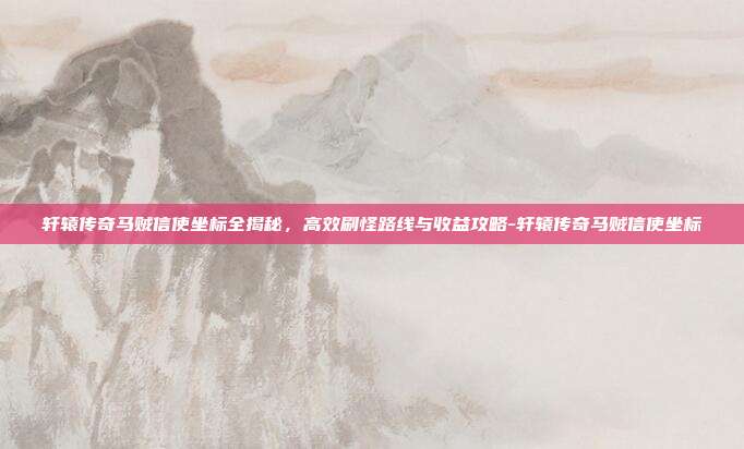 轩辕传奇马贼信使坐标全揭秘，高效刷怪路线与收益攻略-轩辕传奇马贼信使坐标