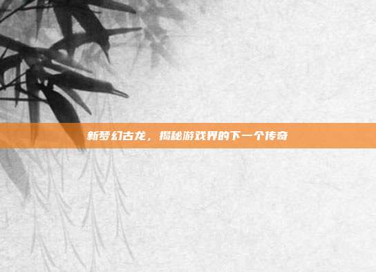 新梦幻古龙,揭秘游戏界的下一个传奇