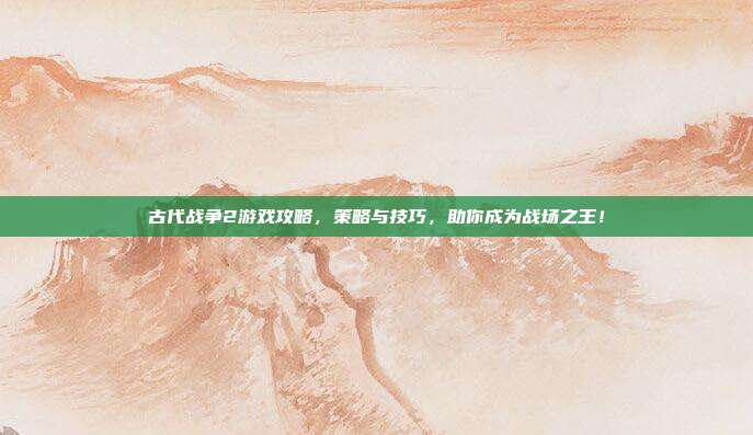 古代战争2游戏攻略,策略与技巧,助你成为战场之王!