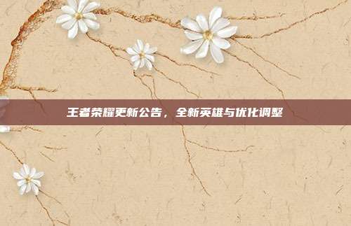 王者荣耀更新公告,全新英雄与优化调整