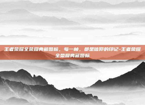 王者荣耀全荣耀典藏图标，每一帧，都是信仰的印记-王者荣耀全荣耀典藏图标