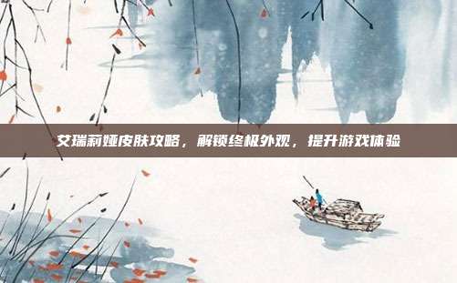 艾瑞莉娅皮肤攻略,解锁终极外观,提升游戏体验
