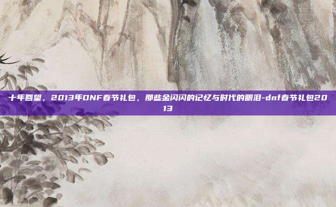 十年回望,2013年DNF春节礼包,那些金闪闪的记忆与时代的眼泪-dnf春节礼包2013
