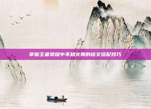 掌握王者荣耀中不知火舞的铭文搭配技巧