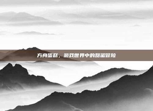 方舟蛋糕,游戏世界中的甜蜜冒险