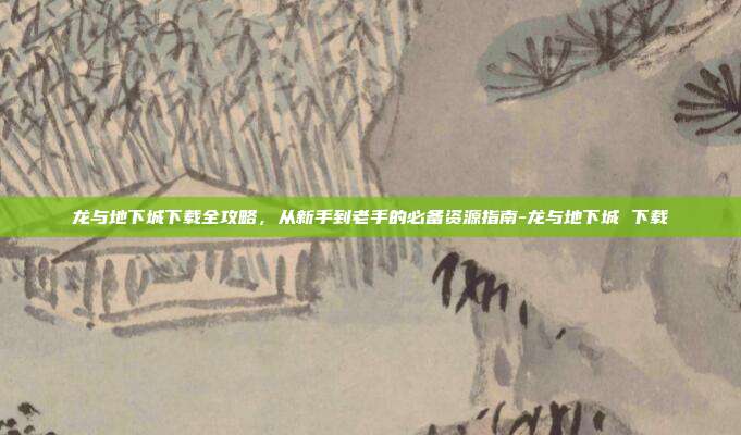 龙与地下城下载全攻略，从新手到老手的必备资源指南-龙与地下城 下载