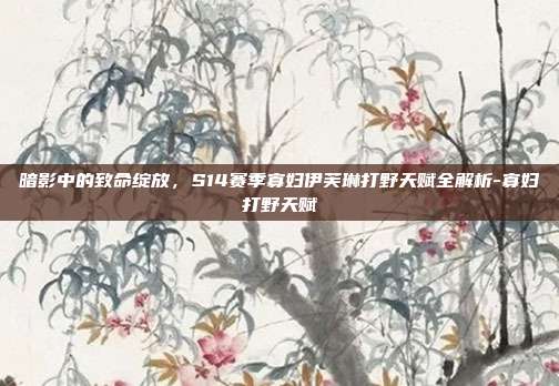 暗影中的致命绽放，S14赛季寡妇伊芙琳打野天赋全解析-寡妇打野天赋
