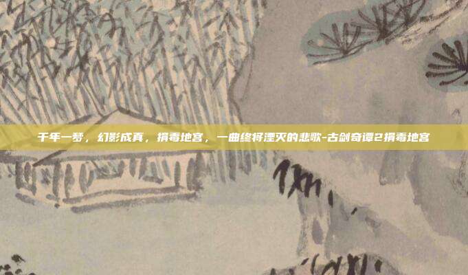 千年一梦，幻影成真，捐毒地宫，一曲终将湮灭的悲歌-古剑奇谭2捐毒地宫