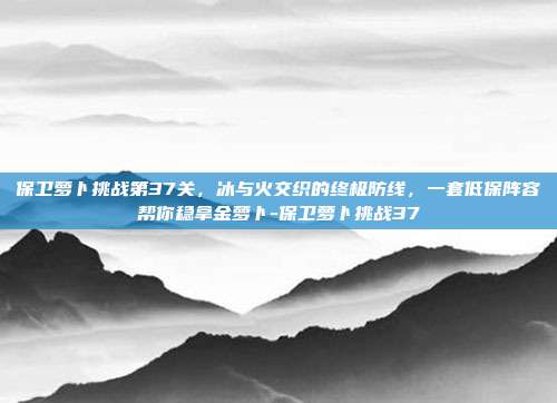 保卫萝卜挑战第37关,冰与火交织的终极防线,一套低保阵容帮你稳拿金萝卜-保卫萝卜挑战37
