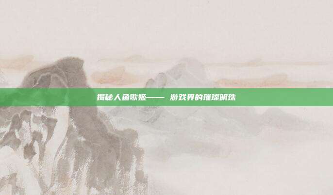揭秘人鱼歌姬—— 游戏界的璀璨明珠