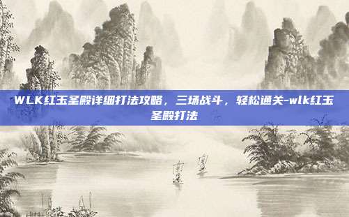 WLK红玉圣殿详细打法攻略，三场战斗，轻松通关-wlk红玉圣殿打法